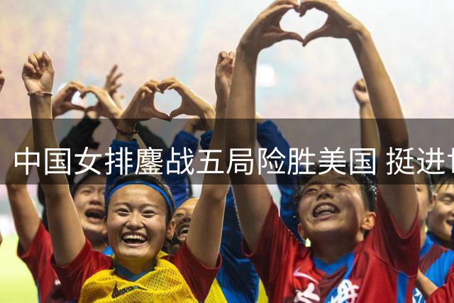 中国女排鏖战五局险胜美国 挺进世联赛半决赛