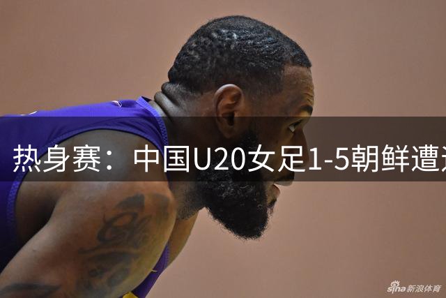 热身赛：中国U20女足1-5朝鲜遭遇两连败，此前曾0-3告负